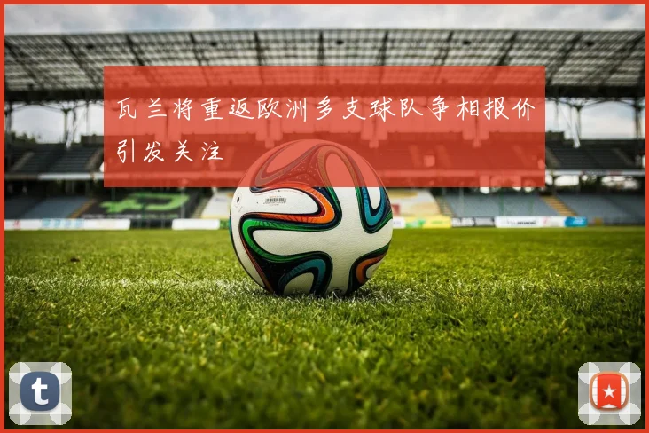 瓦兰将重返欧洲多支球队争相报价引发关注