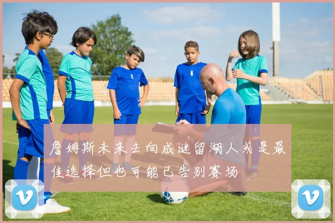 詹姆斯未来去向成谜留湖人或是最佳选择但也可能已告别赛场