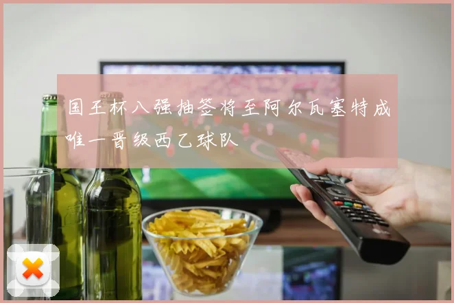 国王杯八强抽签将至阿尔瓦塞特成唯一晋级西乙球队