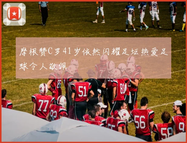 摩根赞C罗41岁依然闪耀足坛热爱足球令人敬佩