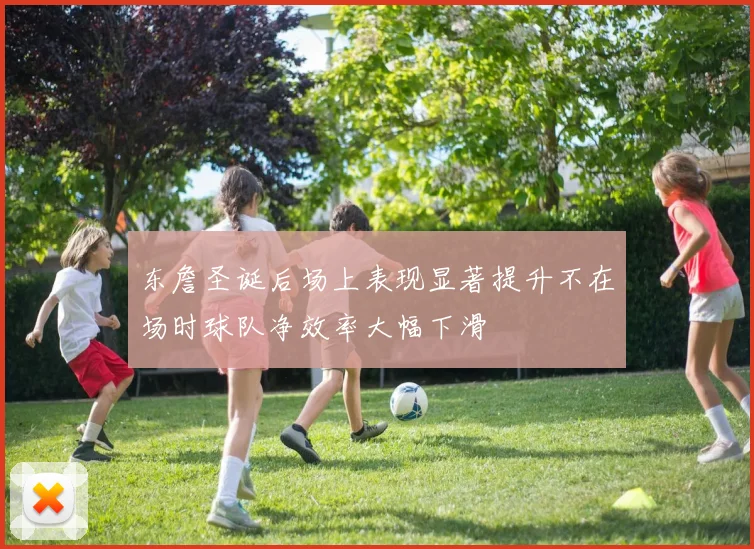 东詹圣诞后场上表现显著提升不在场时球队净效率大幅下滑