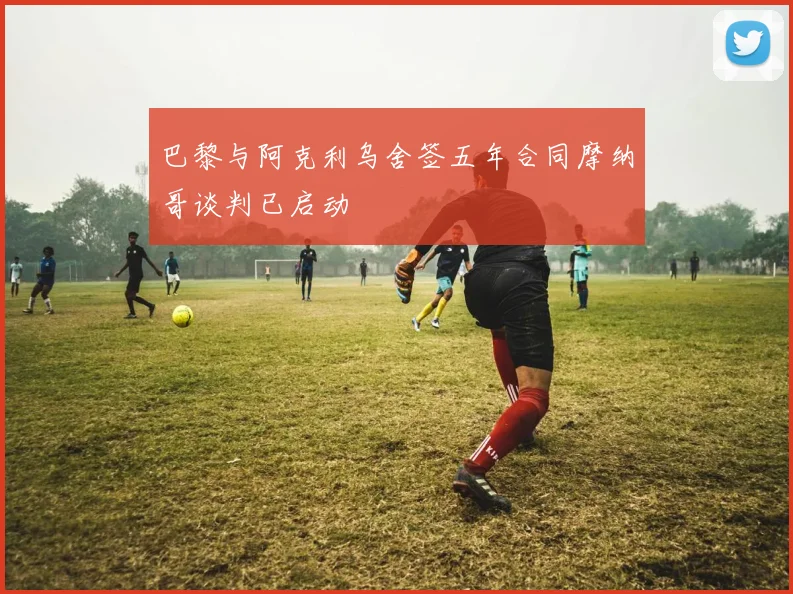 巴黎与阿克利乌舍签五年合同摩纳哥谈判已启动
