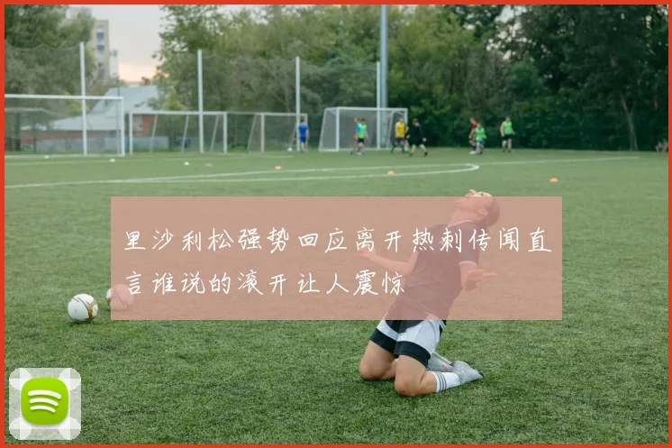 里沙利松强势回应离开热刺传闻直言谁说的滚开让人震惊