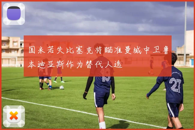 国米若失比塞克将瞄准曼城中卫鲁本迪亚斯作为替代人选