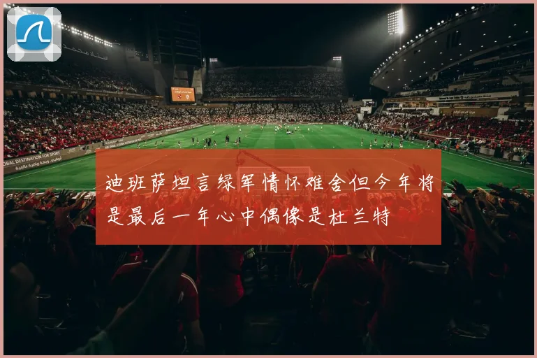 迪班萨坦言绿军情怀难舍但今年将是最后一年心中偶像是杜兰特