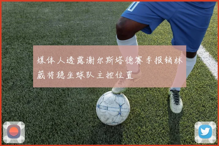媒体人透露谢尔斯塔德赛季报销林葳将稳坐球队主控位置