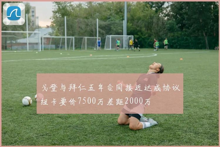 戈登与拜仁五年合同接近达成协议纽卡要价7500万差距2000万
