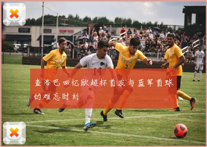 查洛巴回忆欧超杯首发与蓝军首球的难忘时刻