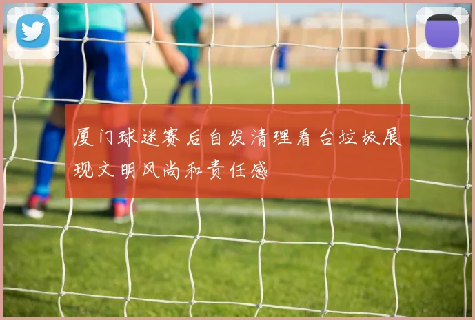 厦门球迷赛后自发清理看台垃圾展现文明风尚和责任感