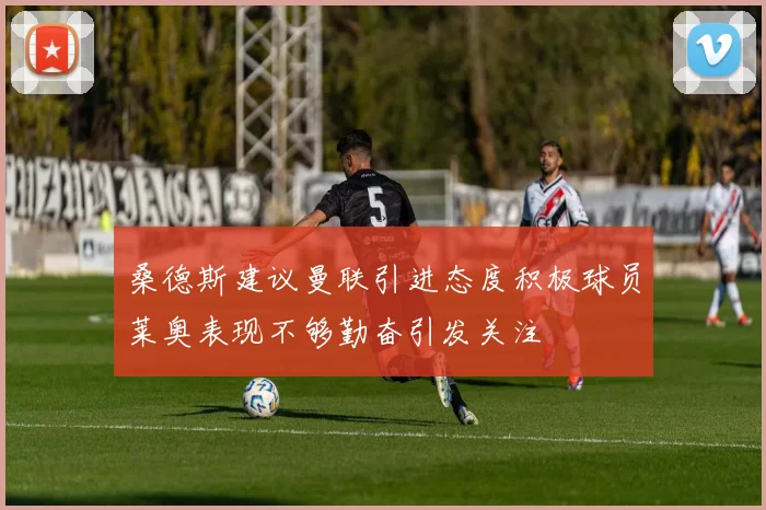 桑德斯建议曼联引进态度积极球员莱奥表现不够勤奋引发关注